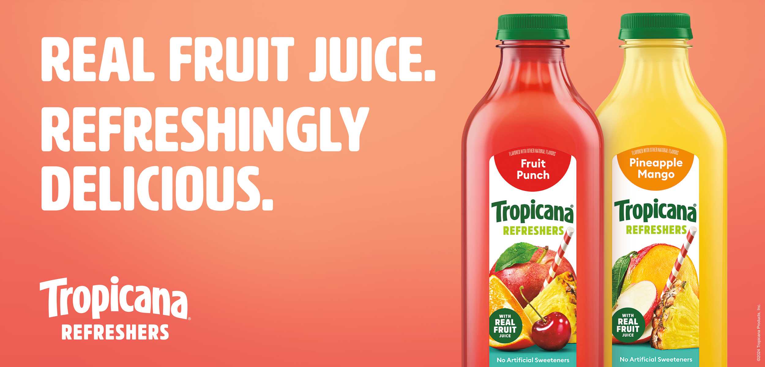 Promotional banner for Tropicana. Image includes 2 bottles of Tropicana Refreshers, fruit punch and pineapple mango, along with the text, Real Fruit Juice. Refreshingly Delicious. Promotional banner for Tropicana. Image includes 2 bottles of Tropicana Refreshers, fruit punch and pineapple mango, along with the text, Real Fruit Juice. Refreshingly Delicious.